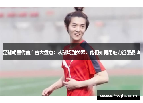 足球明星代言广告大盘点：从球场到荧幕，他们如何用魅力征服品牌