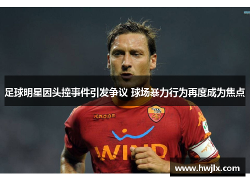 足球明星因头撞事件引发争议 球场暴力行为再度成为焦点