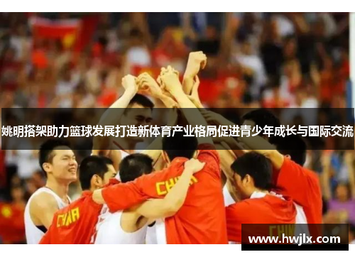 姚明搭架助力篮球发展打造新体育产业格局促进青少年成长与国际交流