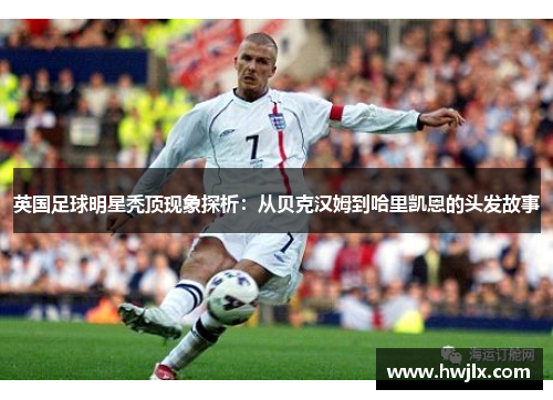 英国足球明星秃顶现象探析：从贝克汉姆到哈里凯恩的头发故事